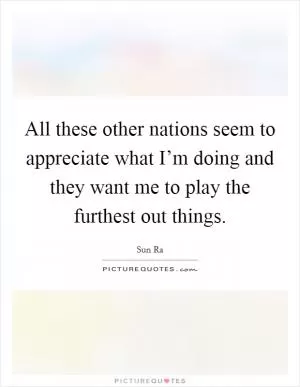 All these other nations seem to appreciate what I’m doing and they want me to play the furthest out things Picture Quote #1