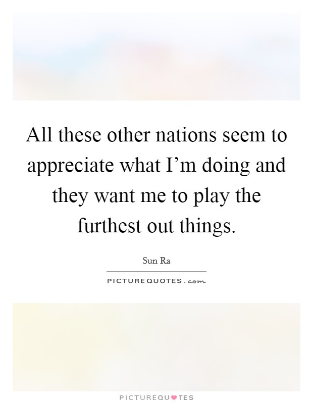All these other nations seem to appreciate what I'm doing and they want me to play the furthest out things. Picture Quote #1