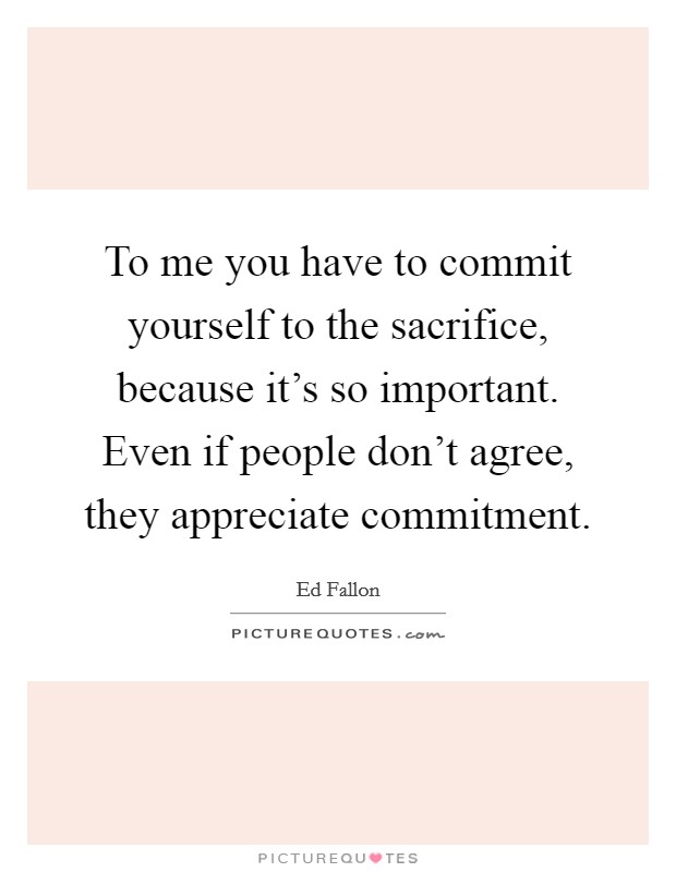 To me you have to commit yourself to the sacrifice, because it's so important. Even if people don't agree, they appreciate commitment. Picture Quote #1