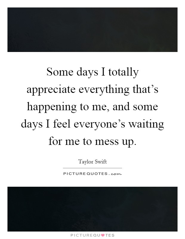 Some days I totally appreciate everything that's happening to me, and some days I feel everyone's waiting for me to mess up. Picture Quote #1
