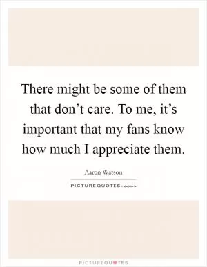 There might be some of them that don’t care. To me, it’s important that my fans know how much I appreciate them Picture Quote #1
