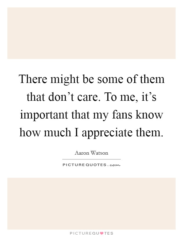 There might be some of them that don't care. To me, it's important that my fans know how much I appreciate them. Picture Quote #1