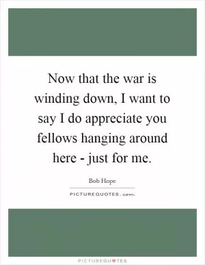 Now that the war is winding down, I want to say I do appreciate you fellows hanging around here - just for me Picture Quote #1