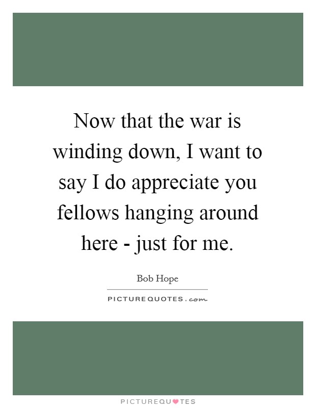 Now that the war is winding down, I want to say I do appreciate you fellows hanging around here - just for me. Picture Quote #1