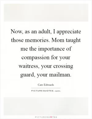Now, as an adult, I appreciate those memories. Mom taught me the importance of compassion for your waitress, your crossing guard, your mailman Picture Quote #1