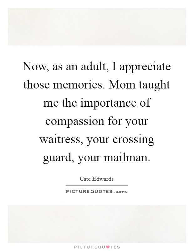 Now, as an adult, I appreciate those memories. Mom taught me the importance of compassion for your waitress, your crossing guard, your mailman. Picture Quote #1
