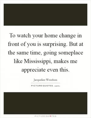 To watch your home change in front of you is surprising. But at the same time, going someplace like Mississippi, makes me appreciate even this Picture Quote #1