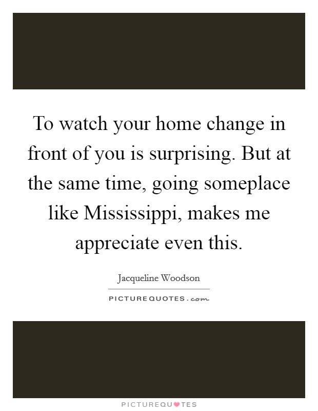 To watch your home change in front of you is surprising. But at the same time, going someplace like Mississippi, makes me appreciate even this. Picture Quote #1