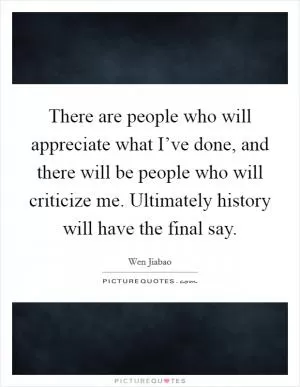 There are people who will appreciate what I’ve done, and there will be people who will criticize me. Ultimately history will have the final say Picture Quote #1