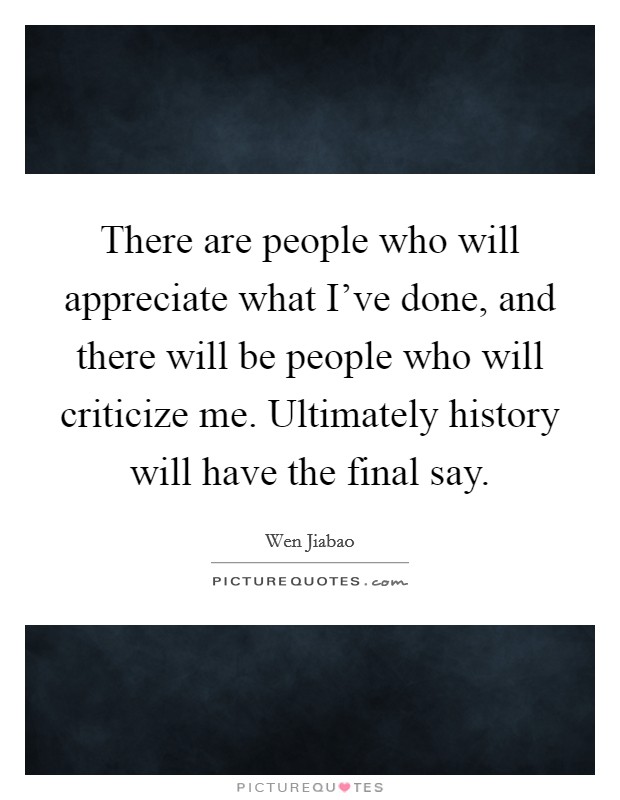There are people who will appreciate what I've done, and there will be people who will criticize me. Ultimately history will have the final say. Picture Quote #1