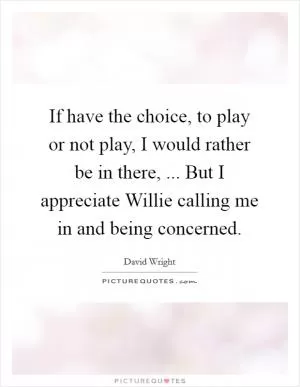 If have the choice, to play or not play, I would rather be in there, ... But I appreciate Willie calling me in and being concerned Picture Quote #1