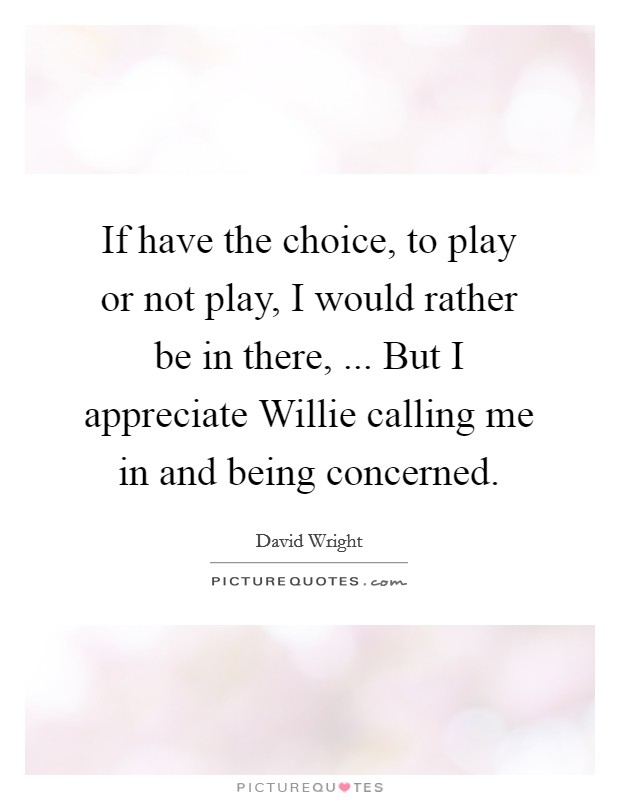 If have the choice, to play or not play, I would rather be in there, ... But I appreciate Willie calling me in and being concerned. Picture Quote #1