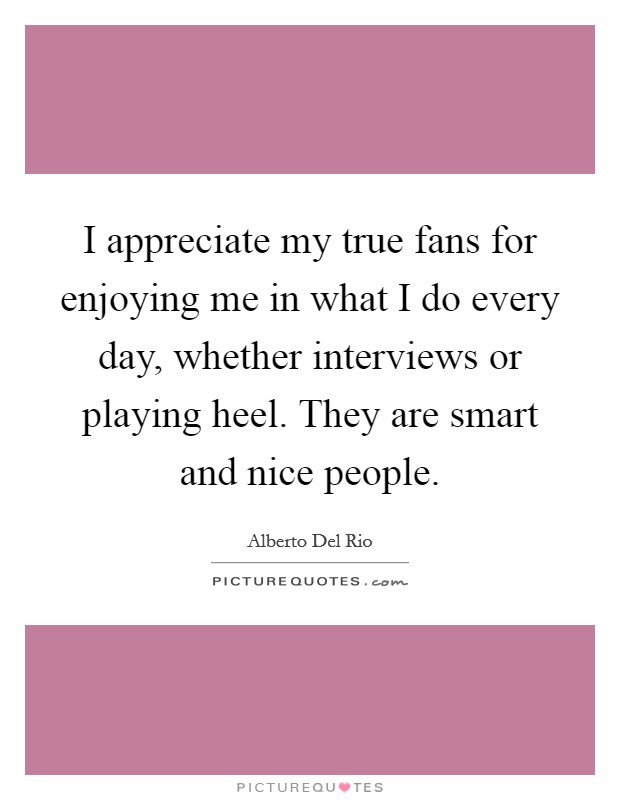 I appreciate my true fans for enjoying me in what I do every day, whether interviews or playing heel. They are smart and nice people. Picture Quote #1