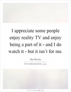 I appreciate some people enjoy reality TV and enjoy being a part of it - and I do watch it - but it isn’t for me Picture Quote #1