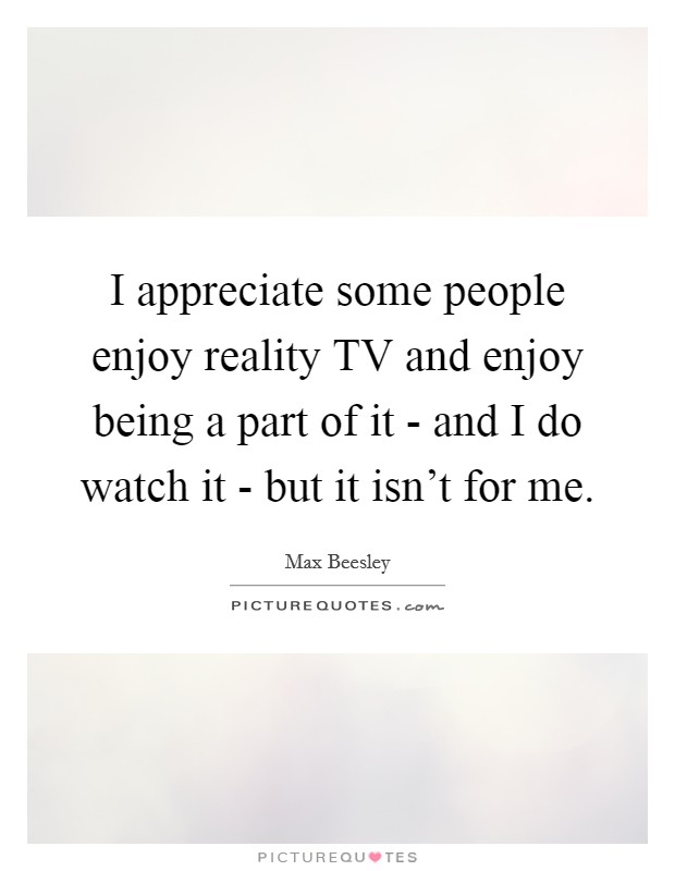 I appreciate some people enjoy reality TV and enjoy being a part of it - and I do watch it - but it isn't for me. Picture Quote #1