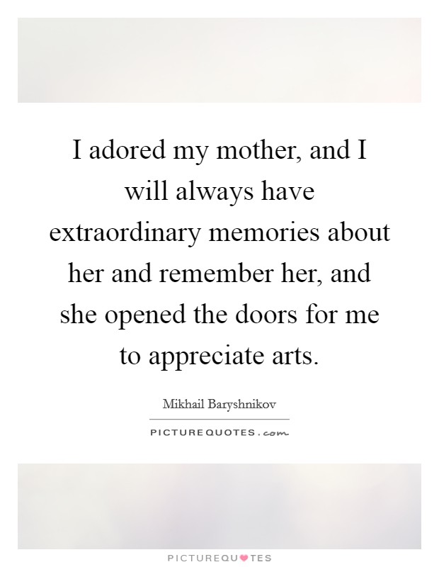 I adored my mother, and I will always have extraordinary memories about her and remember her, and she opened the doors for me to appreciate arts. Picture Quote #1