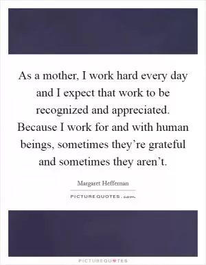 As a mother, I work hard every day and I expect that work to be recognized and appreciated. Because I work for and with human beings, sometimes they’re grateful and sometimes they aren’t Picture Quote #1