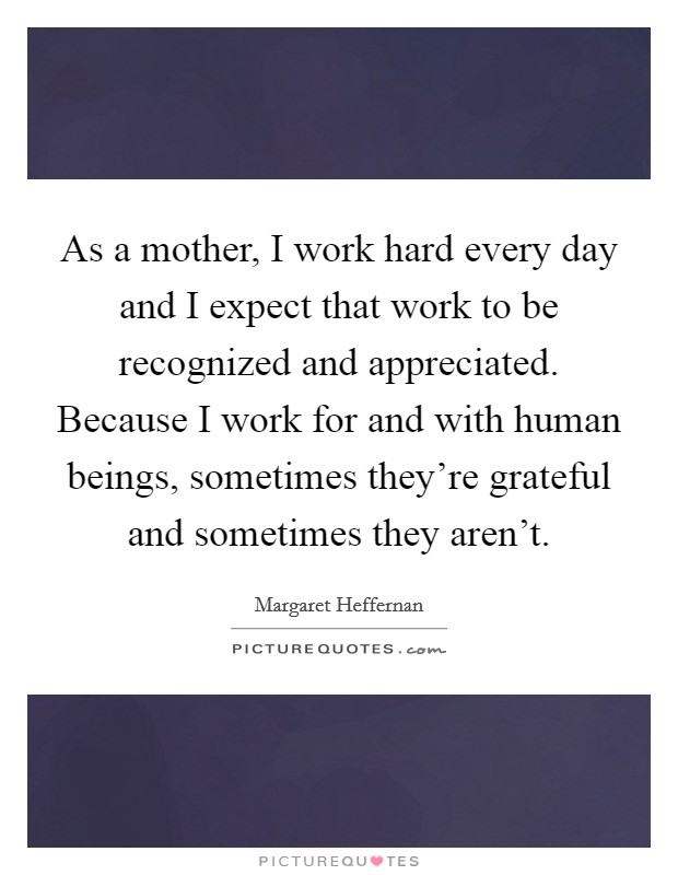 As a mother, I work hard every day and I expect that work to be recognized and appreciated. Because I work for and with human beings, sometimes they're grateful and sometimes they aren't. Picture Quote #1