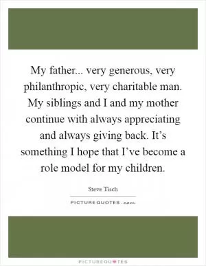 My father... very generous, very philanthropic, very charitable man. My siblings and I and my mother continue with always appreciating and always giving back. It’s something I hope that I’ve become a role model for my children Picture Quote #1