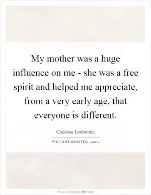 My mother was a huge influence on me - she was a free spirit and helped me appreciate, from a very early age, that everyone is different Picture Quote #1