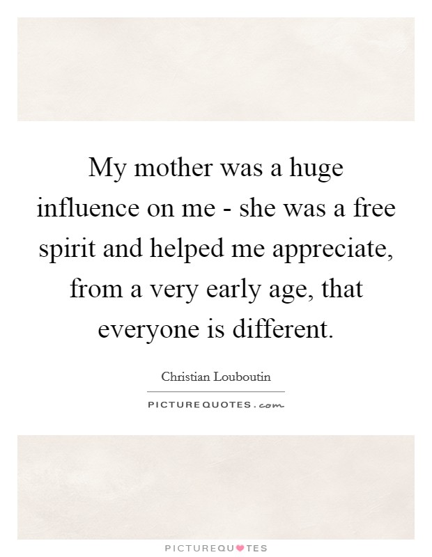 My mother was a huge influence on me - she was a free spirit and helped me appreciate, from a very early age, that everyone is different. Picture Quote #1