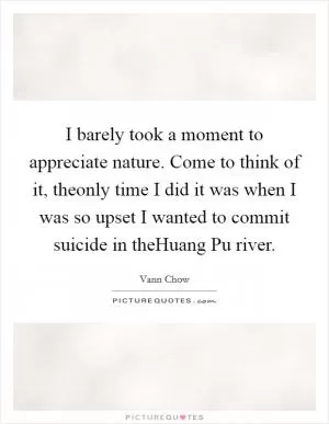 I barely took a moment to appreciate nature. Come to think of it, theonly time I did it was when I was so upset I wanted to commit suicide in theHuang Pu river Picture Quote #1