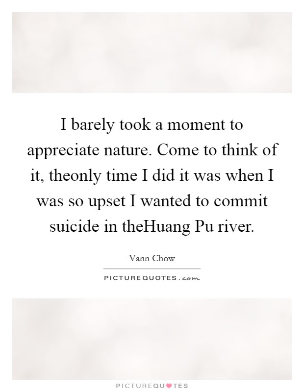 I barely took a moment to appreciate nature. Come to think of it, theonly time I did it was when I was so upset I wanted to commit suicide in theHuang Pu river. Picture Quote #1