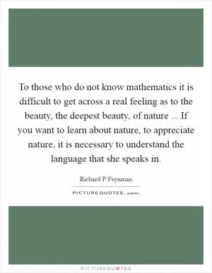 To those who do not know mathematics it is difficult to get across a real feeling as to the beauty, the deepest beauty, of nature ... If you want to learn about nature, to appreciate nature, it is necessary to understand the language that she speaks in Picture Quote #1