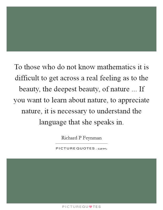 To those who do not know mathematics it is difficult to get across a real feeling as to the beauty, the deepest beauty, of nature ... If you want to learn about nature, to appreciate nature, it is necessary to understand the language that she speaks in. Picture Quote #1