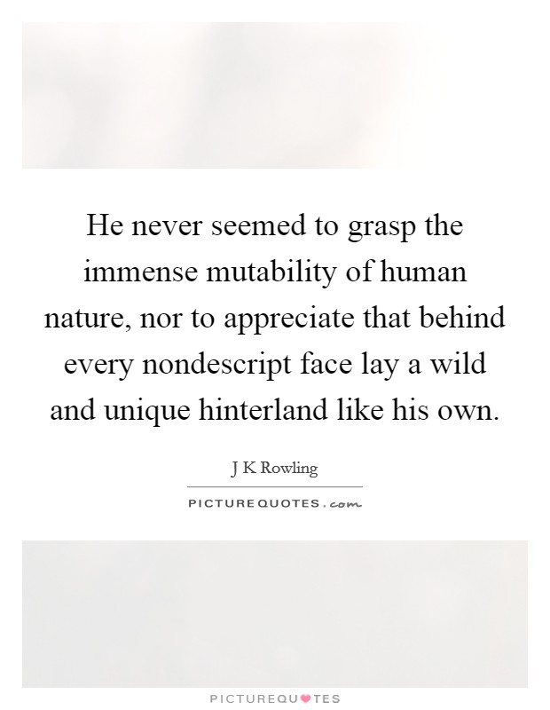 He never seemed to grasp the immense mutability of human nature, nor to appreciate that behind every nondescript face lay a wild and unique hinterland like his own. Picture Quote #1
