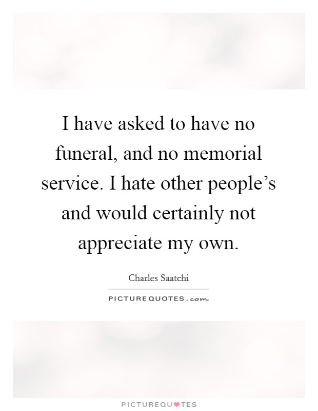 I have asked to have no funeral, and no memorial service. I hate other people's and would certainly not appreciate my own. Picture Quote #1