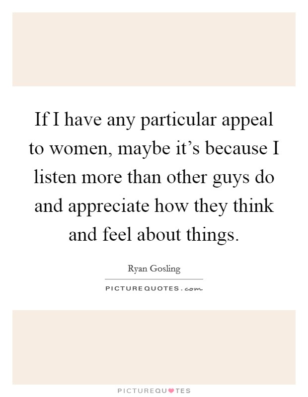 If I have any particular appeal to women, maybe it's because I listen more than other guys do and appreciate how they think and feel about things. Picture Quote #1