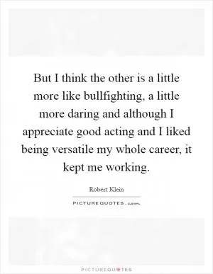 But I think the other is a little more like bullfighting, a little more daring and although I appreciate good acting and I liked being versatile my whole career, it kept me working Picture Quote #1