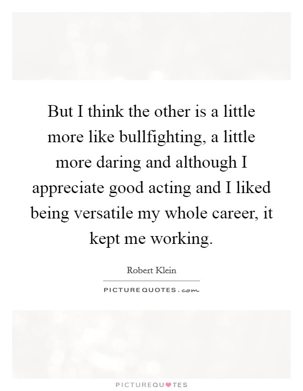 But I think the other is a little more like bullfighting, a little more daring and although I appreciate good acting and I liked being versatile my whole career, it kept me working. Picture Quote #1