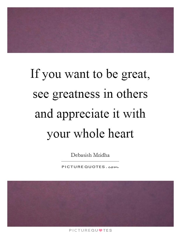 If you want to be great, see greatness in others and appreciate it with your whole heart Picture Quote #1