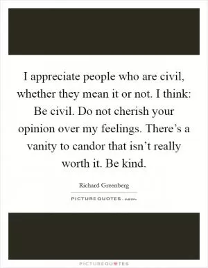 I appreciate people who are civil, whether they mean it or not. I think: Be civil. Do not cherish your opinion over my feelings. There’s a vanity to candor that isn’t really worth it. Be kind Picture Quote #1