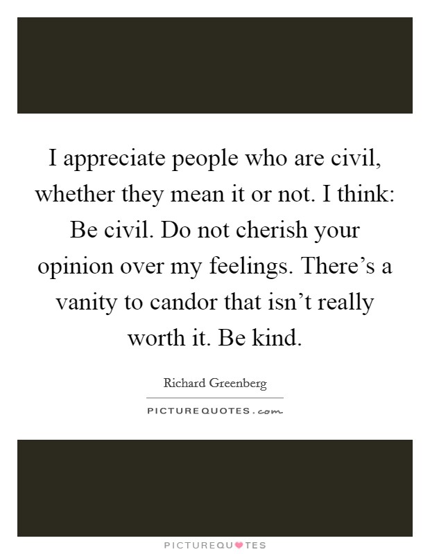 I appreciate people who are civil, whether they mean it or not. I think: Be civil. Do not cherish your opinion over my feelings. There's a vanity to candor that isn't really worth it. Be kind. Picture Quote #1
