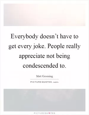 Everybody doesn’t have to get every joke. People really appreciate not being condescended to Picture Quote #1