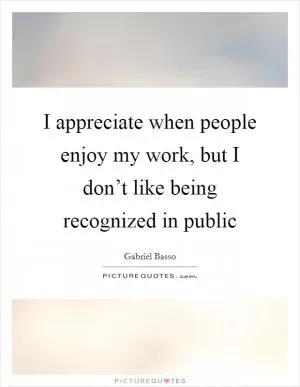 I appreciate when people enjoy my work, but I don’t like being recognized in public Picture Quote #1
