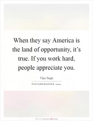 When they say America is the land of opportunity, it’s true. If you work hard, people appreciate you Picture Quote #1