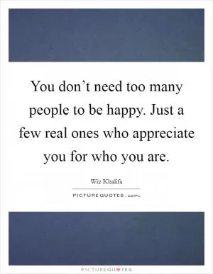 You don’t need too many people to be happy. Just a few real ones who appreciate you for who you are Picture Quote #1