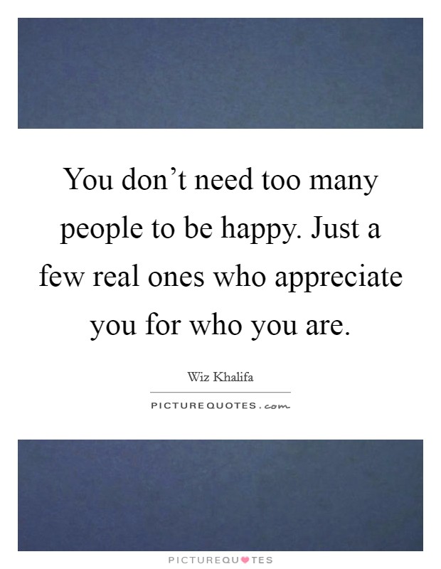 You don't need too many people to be happy. Just a few real ones who appreciate you for who you are. Picture Quote #1