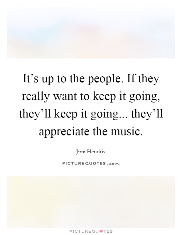 It's up to the people. If they really want to keep it going, they'll keep it going... they'll appreciate the music. Picture Quote #1