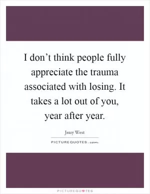 I don’t think people fully appreciate the trauma associated with losing. It takes a lot out of you, year after year Picture Quote #1