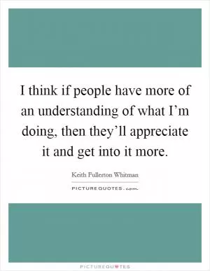 I think if people have more of an understanding of what I’m doing, then they’ll appreciate it and get into it more Picture Quote #1
