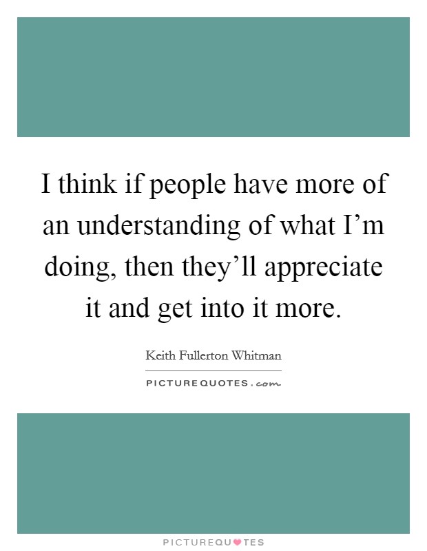 I think if people have more of an understanding of what I'm doing, then they'll appreciate it and get into it more. Picture Quote #1