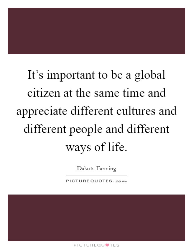 It's important to be a global citizen at the same time and appreciate different cultures and different people and different ways of life. Picture Quote #1