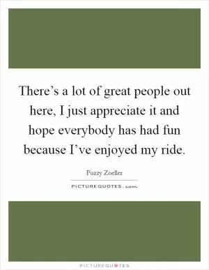 There’s a lot of great people out here, I just appreciate it and hope everybody has had fun because I’ve enjoyed my ride Picture Quote #1