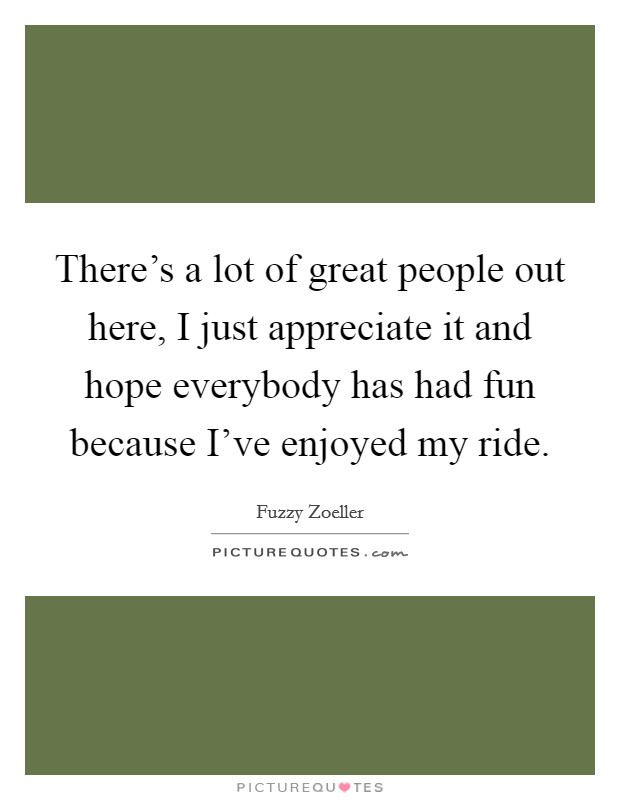 There's a lot of great people out here, I just appreciate it and hope everybody has had fun because I've enjoyed my ride. Picture Quote #1