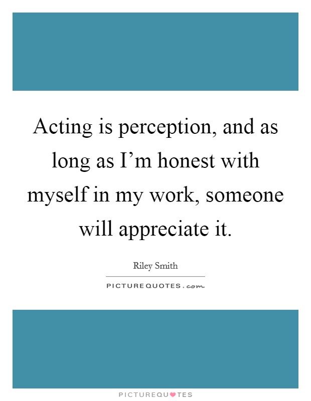 Acting is perception, and as long as I'm honest with myself in my work, someone will appreciate it. Picture Quote #1